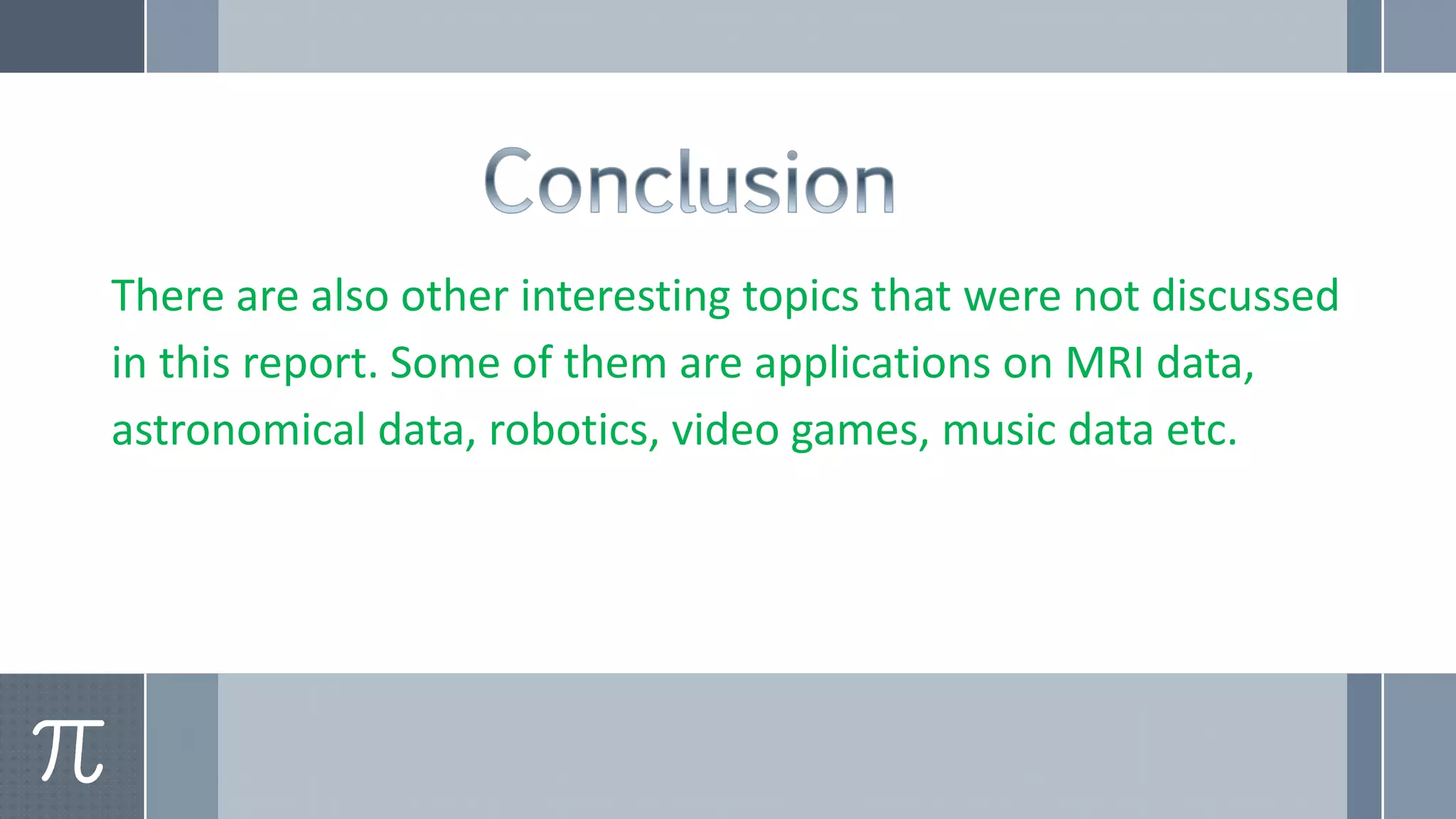 There are also other interesting topics that were not discussed
in this report. Some of them are applications on MRI data,
astronomical data, robotics, video games, music data etc.
 