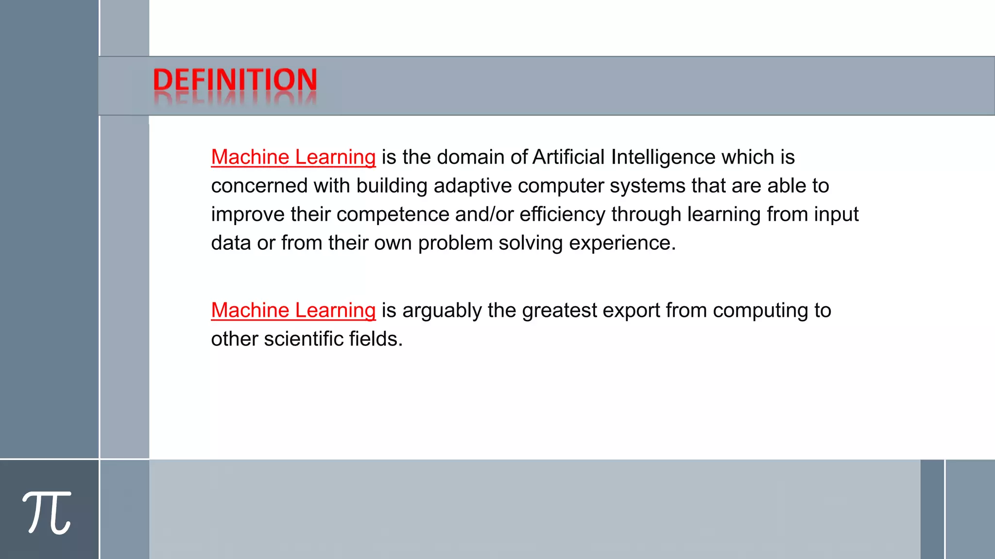 Machine Learning is the domain of Artificial Intelligence which is
concerned with building adaptive computer systems that are able to
improve their competence and/or efficiency through learning from input
data or from their own problem solving experience.
Machine Learning is arguably the greatest export from computing to
other scientific fields.
 