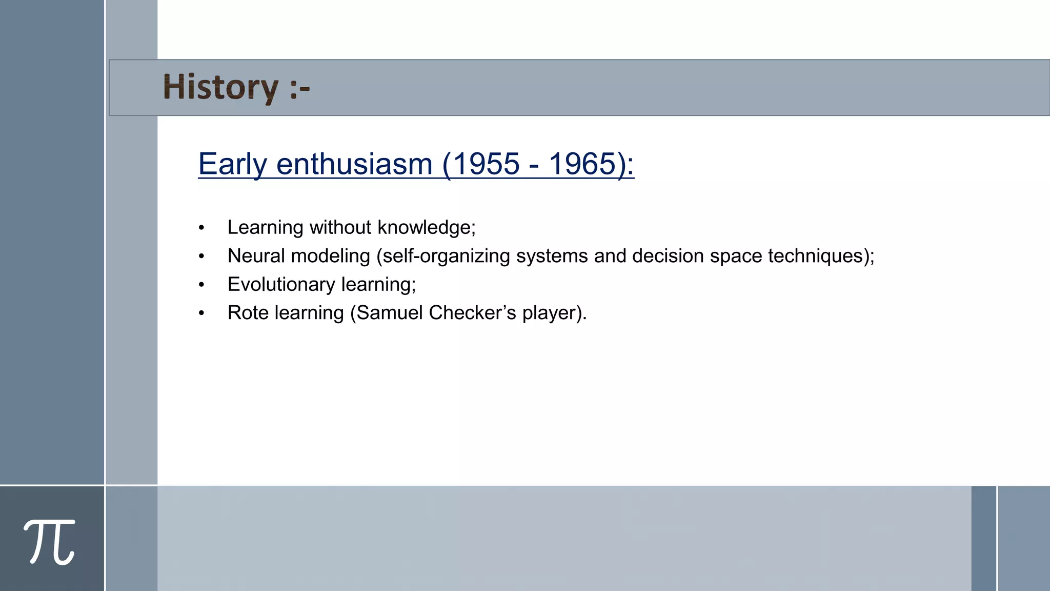 Early enthusiasm (1955 - 1965):
• Learning without knowledge;
• Neural modeling (self-organizing systems and decision space techniques);
• Evolutionary learning;
• Rote learning (Samuel Checker’s player).
 