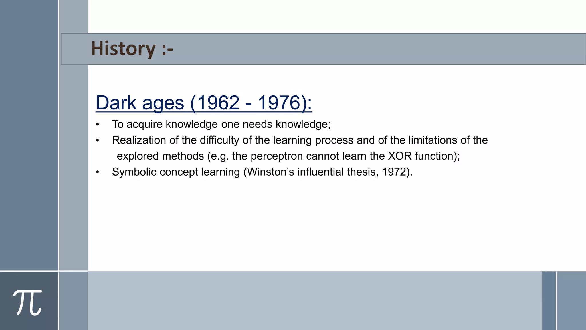 Dark ages (1962 - 1976):
• To acquire knowledge one needs knowledge;
• Realization of the difficulty of the learning process and of the limitations of the
explored methods (e.g. the perceptron cannot learn the XOR function);
• Symbolic concept learning (Winston’s influential thesis, 1972).
 