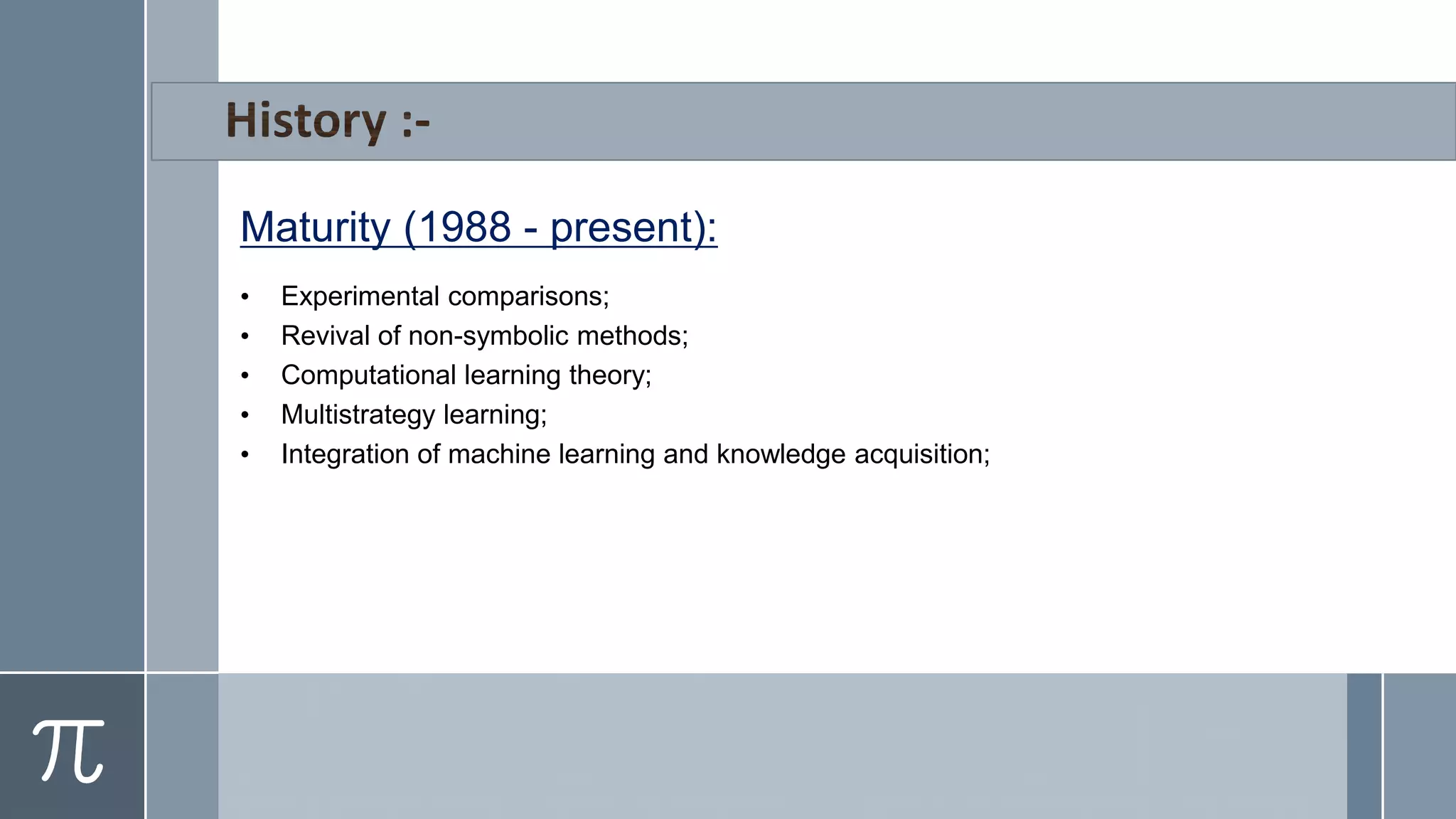 Maturity (1988 - present):
• Experimental comparisons;
• Revival of non-symbolic methods;
• Computational learning theory;
• Multistrategy learning;
• Integration of machine learning and knowledge acquisition;
 
