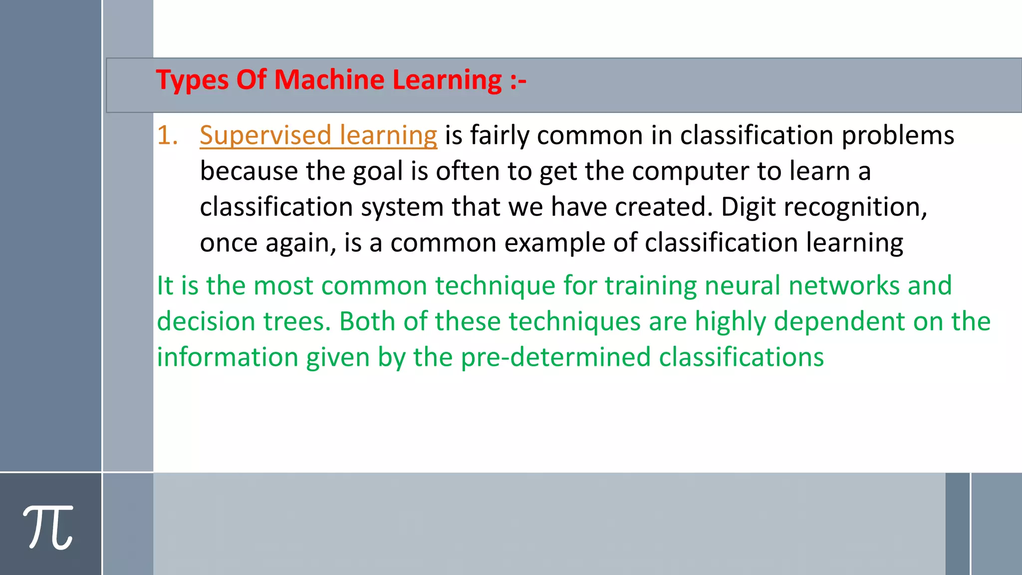 Types Of Machine Learning :-
1. Supervised learning is fairly common in classification problems
because the goal is often to get the computer to learn a
classification system that we have created. Digit recognition,
once again, is a common example of classification learning
It is the most common technique for training neural networks and
decision trees. Both of these techniques are highly dependent on the
information given by the pre-determined classifications
 