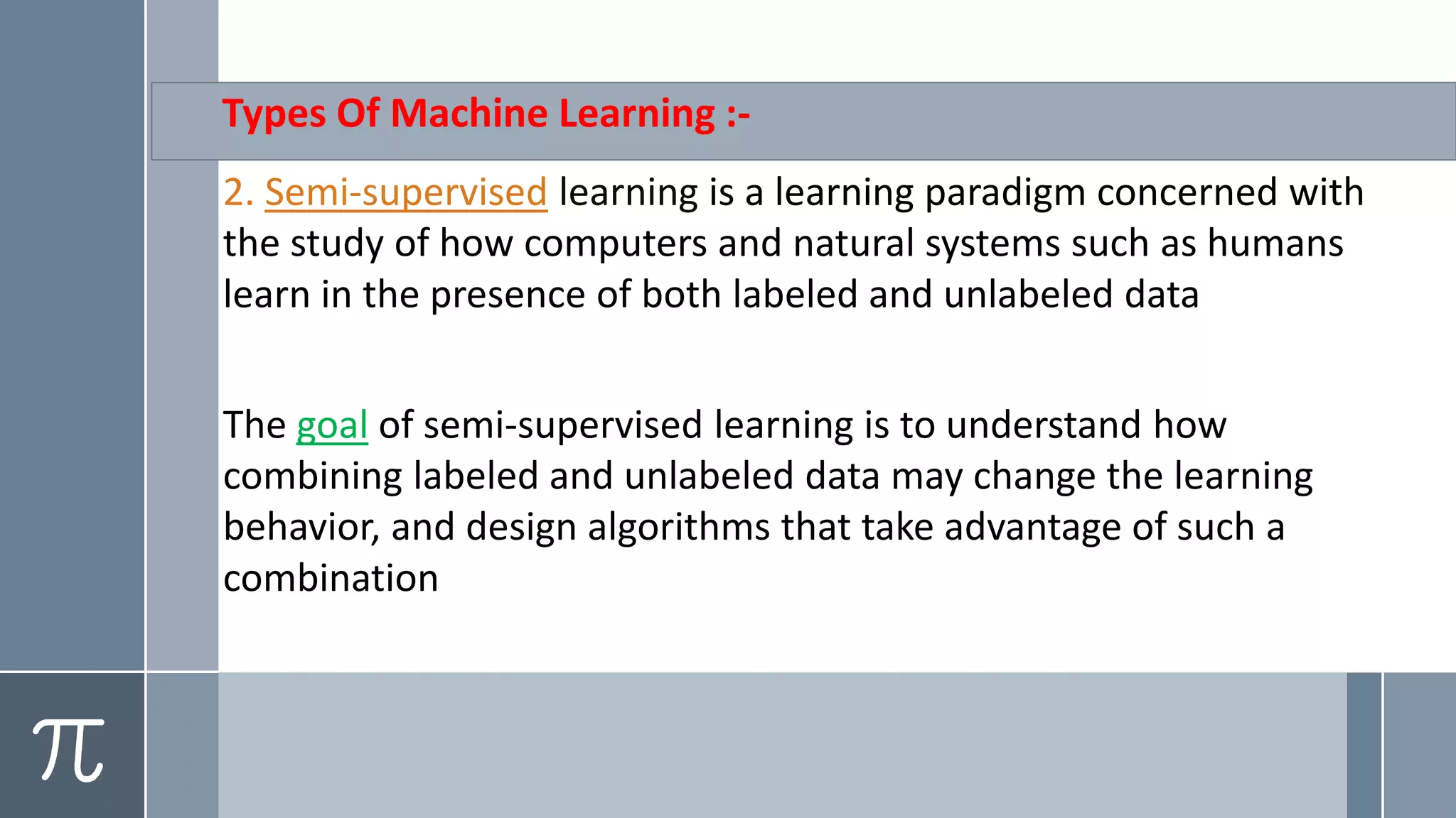 Types Of Machine Learning :-
a learning paradigm concerned withislearningsupervised-Semi.2
the study of how computers and natural systems such as humans
learn in the presence of both labeled and unlabeled data
supervised learning is to understand how-of semigoalThe
combining labeled and unlabeled data may change the learning
behavior, and design algorithms that take advantage of such a
combination
 