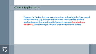 However, in the few last years due to various technological advances and
research efforts (e.g. evolution of the Web). Some of these modern
applications are learning from biological sequences, learning from
email data, and learning in complex environments such as Web.
 