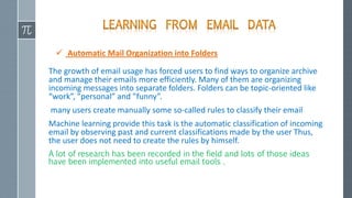  Automatic Mail Organization into Folders
The growth of email usage has forced users to find ways to organize archive
and manage their emails more efficiently. Many of them are organizing
incoming messages into separate folders. Folders can be topic-oriented like
“work”, ”personal” and ”funny”.
many users create manually some so-called rules to classify their email
Machine learning provide this task is the automatic classification of incoming
email by observing past and current classifications made by the user Thus,
the user does not need to create the rules by himself.
A lot of research has been recorded in the field and lots of those ideas
have been implemented into useful email tools .
 