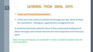  Email and Thread Summarization :
 email users that receive hundreds of messages per day. Some of them
are newsletters , colleagues, appointment arrangements etc.
It would be extremely useful for them if they could avoid reading all of
those messages and instead read only the most important and necessary
parts
Data mining techniques are explored in order to build trainable tools for
summarization .
 