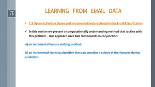  1.5 Dynamic Feature Space and Incremental Feature Selection for Email Classification
 In this section we present a computationally undemanding method that tackles with
this problem . Our approach uses two components in conjunction:
a) an incremental feature ranking method.
b) an incremental learning algorithm that can consider a subset of the features during
prediction.
 