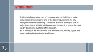 Artificial intelligence is a part of computer science that tries to make
computers more intelligent. One of the basic requirements for any
intelligent behavior is learning. Therefore, machine learning is one of
major branches of artificial intelligence and, indeed, it is one of the most
rapidly developing subfields of AI research.
So in this report we will discover The definition of it, history , types and
some real application in real world used.
 