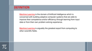 Machine Learning is the domain of Artificial Intelligence which is
concerned with building adaptive computer systems that are able to
improve their competence and/or efficiency through learning from input
data or from their own problem solving experience.
Machine Learning is arguably the greatest export from computing to
other scientific fields.
 