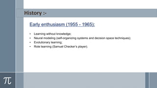 Early enthusiasm (1955 - 1965):
• Learning without knowledge;
• Neural modeling (self-organizing systems and decision space techniques);
• Evolutionary learning;
• Rote learning (Samuel Checker’s player).
 