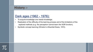 Dark ages (1962 - 1976):
• To acquire knowledge one needs knowledge;
• Realization of the difficulty of the learning process and of the limitations of the
explored methods (e.g. the perceptron cannot learn the XOR function);
• Symbolic concept learning (Winston’s influential thesis, 1972).
 