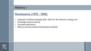 Renaissance (1976 - 1988):
• Exploration of different strategies (EBL, CBR, GA, NN, Abduction, Analogy, etc.);
• Knowledge-intensive learning;
• Successful applications;
• Machine Learning conferences/workshops worldwide.
 