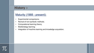 Maturity (1988 - present):
• Experimental comparisons;
• Revival of non-symbolic methods;
• Computational learning theory;
• Multistrategy learning;
• Integration of machine learning and knowledge acquisition;
 