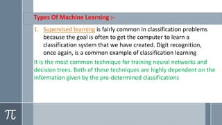 Types Of Machine Learning :-
1. Supervised learning is fairly common in classification problems
because the goal is often to get the computer to learn a
classification system that we have created. Digit recognition,
once again, is a common example of classification learning
It is the most common technique for training neural networks and
decision trees. Both of these techniques are highly dependent on the
information given by the pre-determined classifications
 