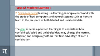 Types Of Machine Learning :-
a learning paradigm concerned withislearningsupervised-Semi.2
the study of how computers and natural systems such as humans
learn in the presence of both labeled and unlabeled data
supervised learning is to understand how-of semigoalThe
combining labeled and unlabeled data may change the learning
behavior, and design algorithms that take advantage of such a
combination
 