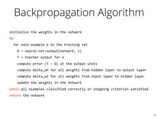 Backpropagation Algorithm
initialize	
  the	
  weights	
  in	
  the	
  network	
  
do	
  
	
  	
  for	
  each	
  example	
  e	
  in	
  the	
  training	
  set	
  
	
  	
  	
  	
  O	
  =	
  neural-­‐net-­‐output(network,	
  i)	
  
	
  	
  	
  	
  T	
  =	
  teacher	
  output	
  for	
  e	
  
	
  	
  	
  	
  compute	
  error	
  (T	
  -­‐	
  O)	
  at	
  the	
  output	
  units	
  
	
  	
  	
  	
  compute	
  delta_wh	
  for	
  all	
  weights	
  from	
  hidden	
  layer	
  to	
  output	
  layer	
  
	
  	
  	
  	
  compute	
  delta_wi	
  for	
  all	
  weights	
  from	
  input	
  layer	
  to	
  hidden	
  layer	
  
	
  	
  	
  	
  update	
  the	
  weights	
  in	
  the	
  network	
  
until	
  all	
  examples	
  classified	
  correctly	
  or	
  stopping	
  criterion	
  satisfied	
  
return	
  the	
  network	
  
24	

 