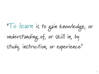 “To learn is to gain knowledge, or
understanding of, or skill in, by
study, instruction, or experience”
7	

 