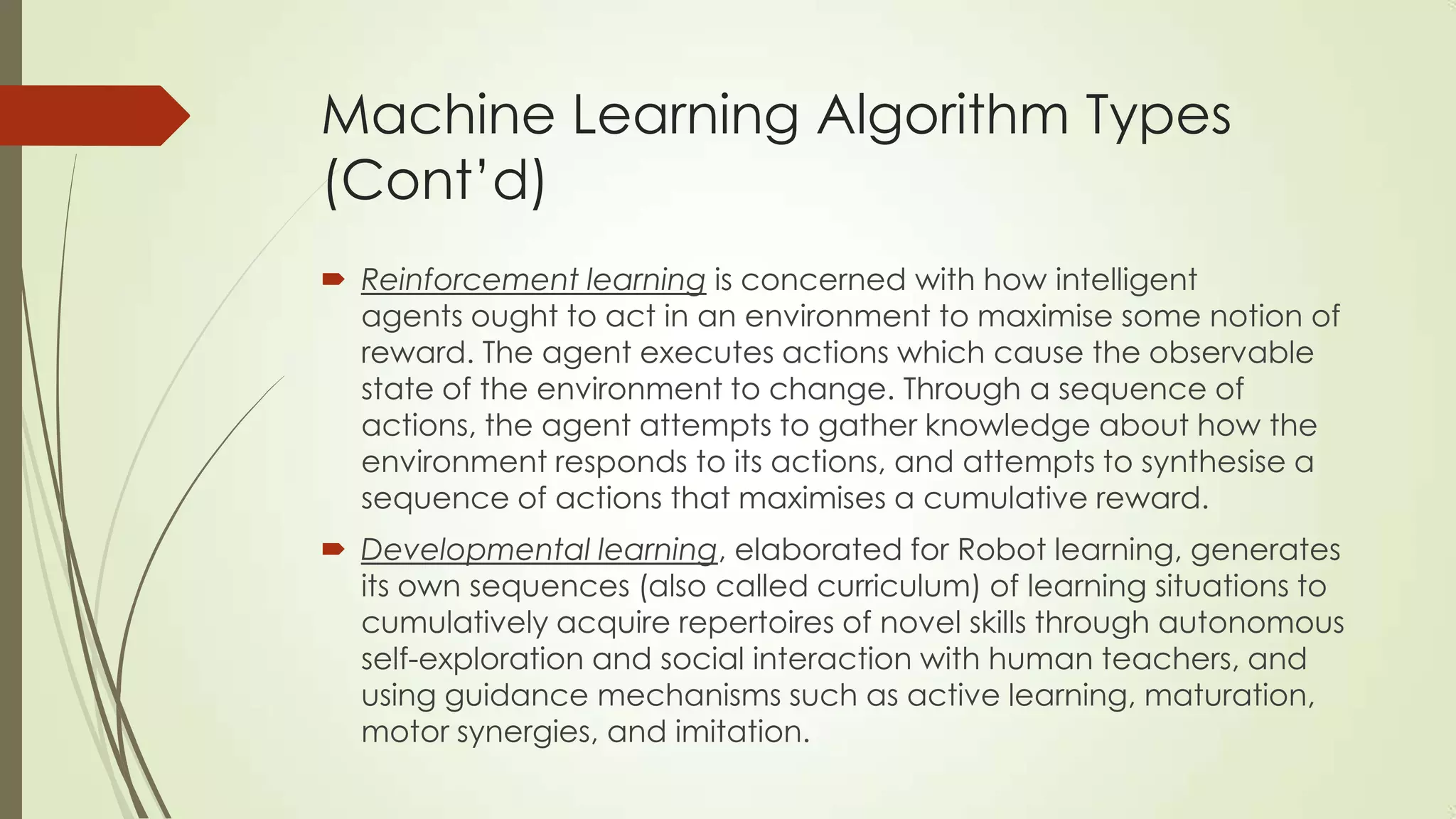 Machine Learning Algorithm Types
(Cont’d)
 Reinforcement learning is concerned with how intelligent
agents ought to act in an environment to maximise some notion of
reward. The agent executes actions which cause the observable
state of the environment to change. Through a sequence of
actions, the agent attempts to gather knowledge about how the
environment responds to its actions, and attempts to synthesise a
sequence of actions that maximises a cumulative reward.
 Developmental learning, elaborated for Robot learning, generates
its own sequences (also called curriculum) of learning situations to
cumulatively acquire repertoires of novel skills through autonomous
self-exploration and social interaction with human teachers, and
using guidance mechanisms such as active learning, maturation,
motor synergies, and imitation.

 