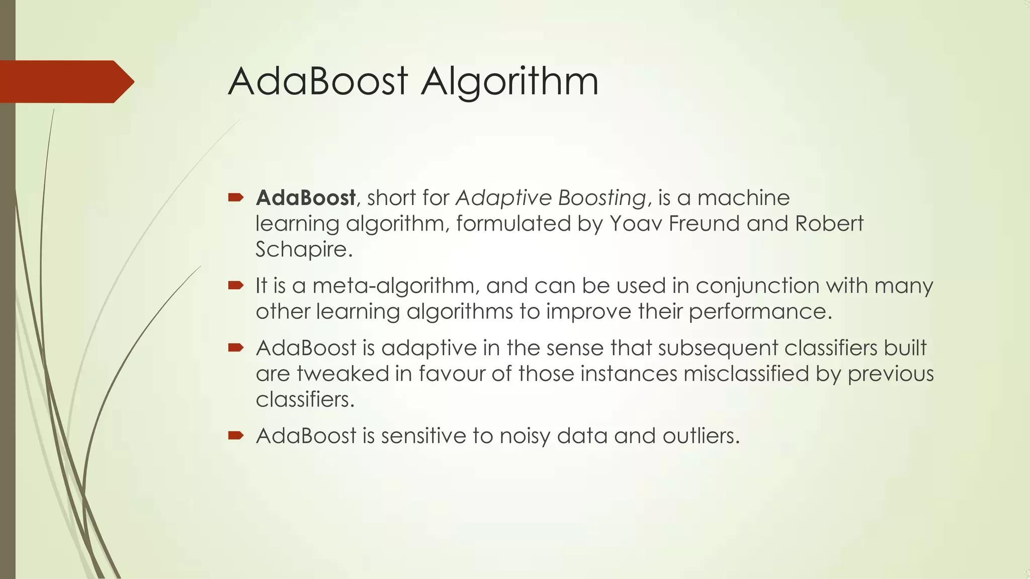 AdaBoost Algorithm
 AdaBoost, short for Adaptive Boosting, is a machine
learning algorithm, formulated by Yoav Freund and Robert
Schapire.
 It is a meta-algorithm, and can be used in conjunction with many
other learning algorithms to improve their performance.

 AdaBoost is adaptive in the sense that subsequent classifiers built
are tweaked in favour of those instances misclassified by previous
classifiers.
 AdaBoost is sensitive to noisy data and outliers.

 