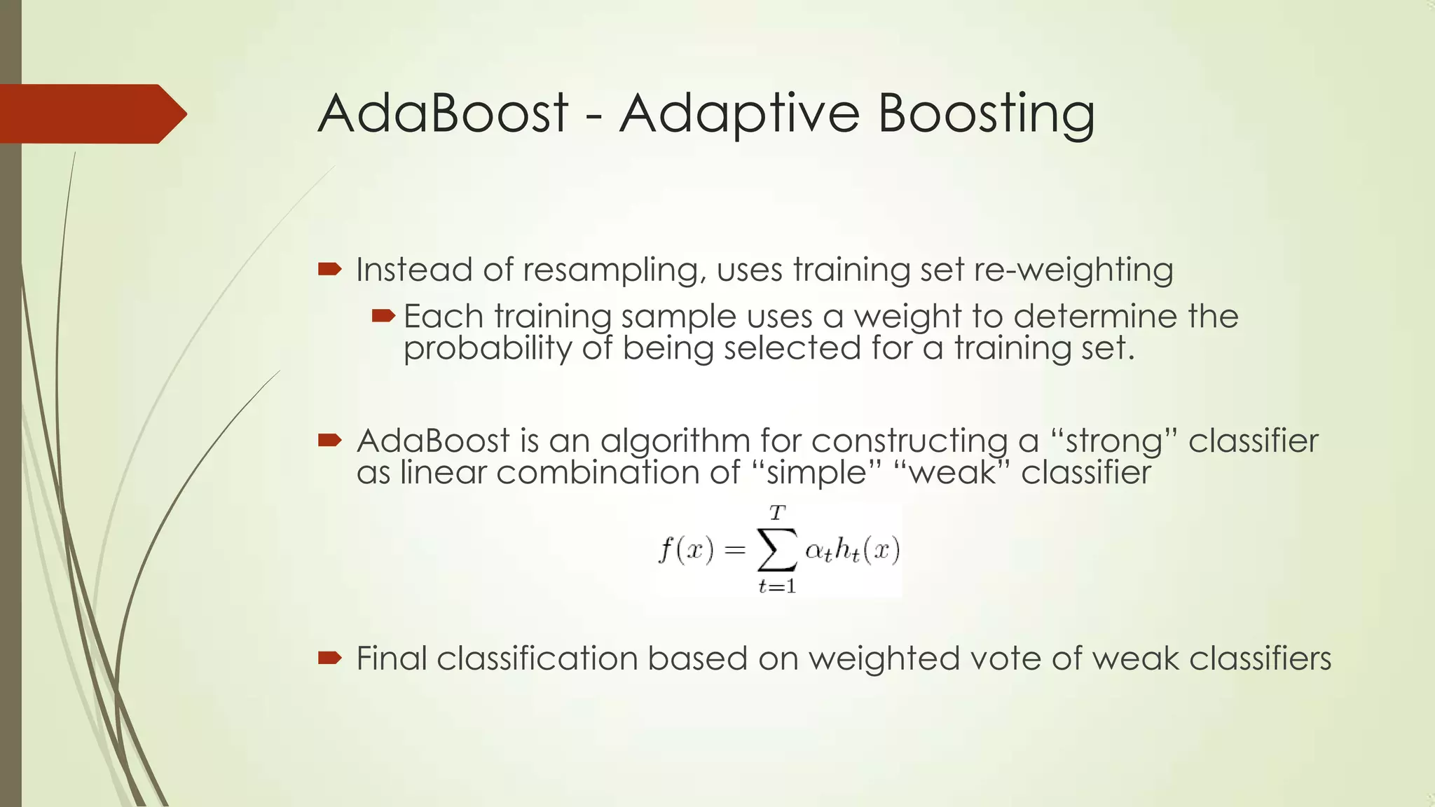 AdaBoost - Adaptive Boosting
 Instead of resampling, uses training set re-weighting
 Each training sample uses a weight to determine the
probability of being selected for a training set.
 AdaBoost is an algorithm for constructing a “strong” classifier
as linear combination of “simple” “weak” classifier

 Final classification based on weighted vote of weak classifiers

 