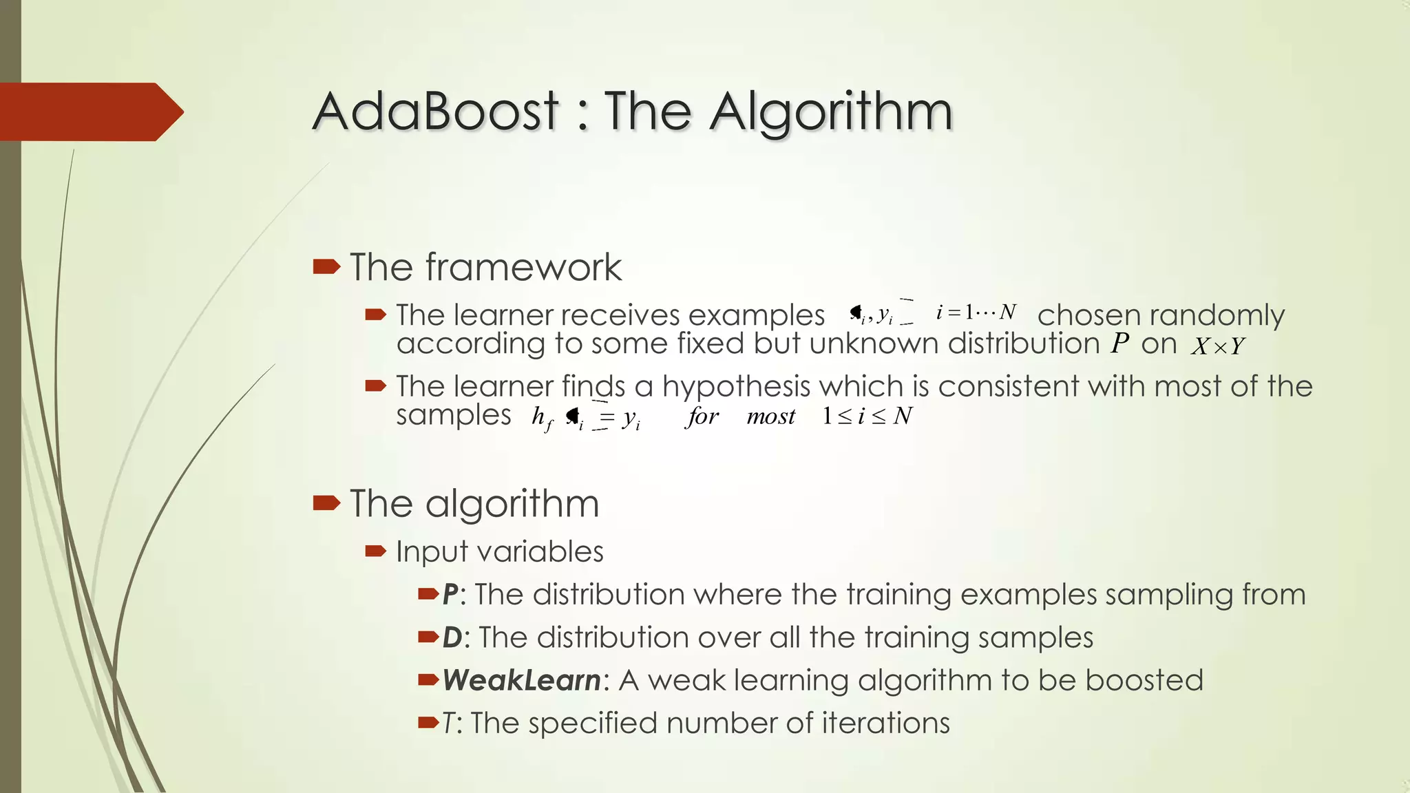 AdaBoost : The Algorithm
 The framework
 The learner receives examples xi , yi i 1 N chosen randomly
according to some fixed but unknown distribution P on X Y
 The learner finds a hypothesis which is consistent with most of the
for most 1 i N
samples h f xi yi

 The algorithm
 Input variables
P: The distribution where the training examples sampling from
D: The distribution over all the training samples
WeakLearn: A weak learning algorithm to be boosted
T: The specified number of iterations

 