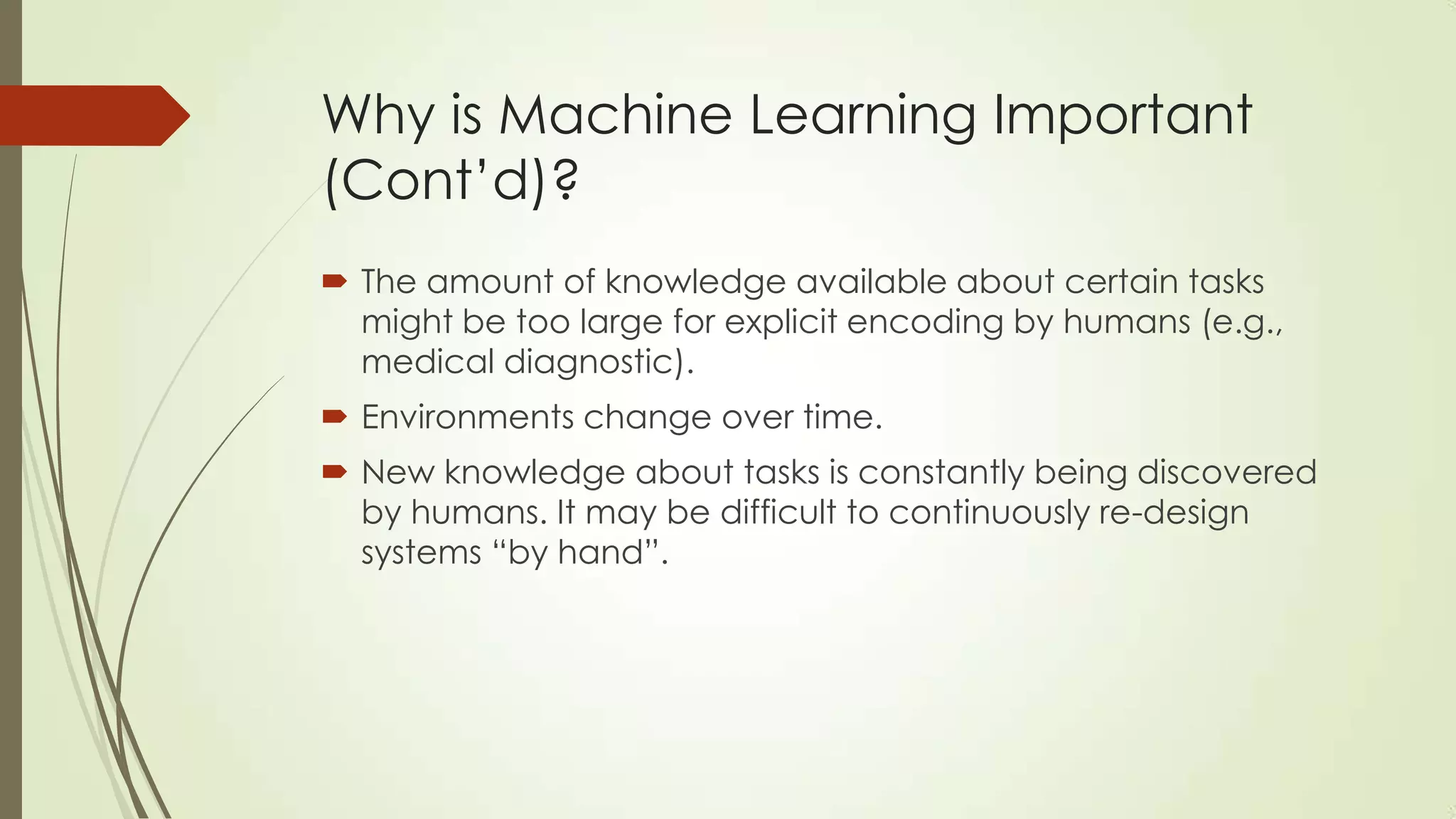 Why is Machine Learning Important
(Cont’d)?
 The amount of knowledge available about certain tasks
might be too large for explicit encoding by humans (e.g.,
medical diagnostic).
 Environments change over time.

 New knowledge about tasks is constantly being discovered
by humans. It may be difficult to continuously re-design
systems “by hand”.

 