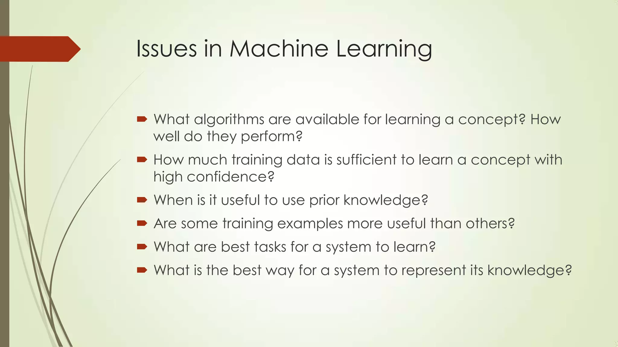 Issues in Machine Learning
 What algorithms are available for learning a concept? How
well do they perform?
 How much training data is sufficient to learn a concept with
high confidence?

 When is it useful to use prior knowledge?
 Are some training examples more useful than others?
 What are best tasks for a system to learn?
 What is the best way for a system to represent its knowledge?

 