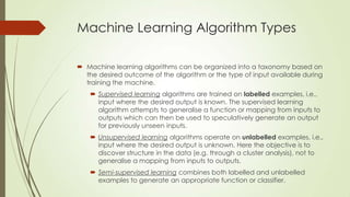 Machine Learning Algorithm Types
 Machine learning algorithms can be organized into a taxonomy based on
the desired outcome of the algorithm or the type of input available during
training the machine.
 Supervised learning algorithms are trained on labelled examples, i.e.,
input where the desired output is known. The supervised learning
algorithm attempts to generalise a function or mapping from inputs to
outputs which can then be used to speculatively generate an output
for previously unseen inputs.
 Unsupervised learning algorithms operate on unlabelled examples, i.e.,
input where the desired output is unknown. Here the objective is to
discover structure in the data (e.g. through a cluster analysis), not to
generalise a mapping from inputs to outputs.
 Semi-supervised learning combines both labelled and unlabelled
examples to generate an appropriate function or classifier.

 