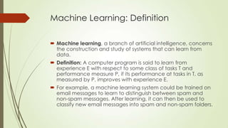Machine Learning: Definition
 Machine learning, a branch of artificial intelligence, concerns
the construction and study of systems that can learn from
data.
 Definition: A computer program is said to learn from
experience E with respect to some class of tasks T and
performance measure P, if its performance at tasks in T, as
measured by P, improves with experience E.
 For example, a machine learning system could be trained on
email messages to learn to distinguish between spam and
non-spam messages. After learning, it can then be used to
classify new email messages into spam and non-spam folders.

 
