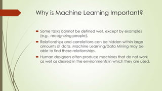Why is Machine Learning Important?
 Some tasks cannot be defined well, except by examples
(e.g., recognizing people).
 Relationships and correlations can be hidden within large
amounts of data. Machine Learning/Data Mining may be
able to find these relationships.
 Human designers often produce machines that do not work
as well as desired in the environments in which they are used.

 