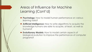 Areas of Influence for Machine
Learning (Cont’d)
 Psychology: How to model human performance on various
learning tasks?
 Artificial Intelligence: How to write algorithms to acquire the
knowledge humans are able to acquire, at least, as well as
humans?
 Evolutionary Models: How to model certain aspects of
biological evolution to improve the performance of computer
programs?

 