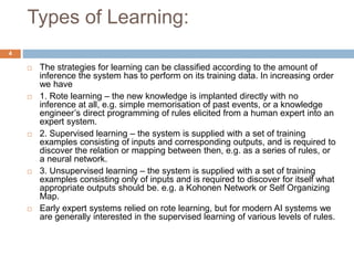 Types of Learning:
 The strategies for learning can be classified according to the amount of
inference the system has to perform on its training data. In increasing order
we have
 1. Rote learning – the new knowledge is implanted directly with no
inference at all, e.g. simple memorisation of past events, or a knowledge
engineer’s direct programming of rules elicited from a human expert into an
expert system.
 2. Supervised learning – the system is supplied with a set of training
examples consisting of inputs and corresponding outputs, and is required to
discover the relation or mapping between then, e.g. as a series of rules, or
a neural network.
 3. Unsupervised learning – the system is supplied with a set of training
examples consisting only of inputs and is required to discover for itself what
appropriate outputs should be. e.g. a Kohonen Network or Self Organizing
Map.
 Early expert systems relied on rote learning, but for modern AI systems we
are generally interested in the supervised learning of various levels of rules.
4
 