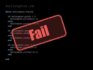 helicopter.rb 
while helicopter.flying 
if helicopter.pitch < 0 
helicopter.pitchBy(0.1) 
else 
helicopter.pitchBy(-0.1) 
end 
if helicopter.yaw < 0 
helicopter.yawBy(0.1) 
else 
helicopter.yawBy(-0.1) 
end 
if helicopter.roll < 0 
helicopter.rollBy(0.1) 
else 
helicopter.rollBy(-0.1) 
end 
end 
Fail 
 
