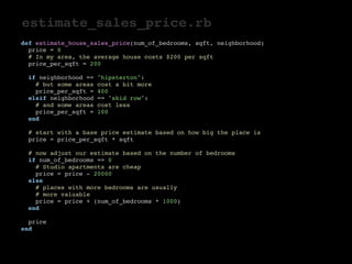 estimate_sales_price.rb 
def estimate_house_sales_price(num_of_bedrooms, sqft, neighborhood) 
price = 0 
# In my area, the average house costs $200 per sqft 
price_per_sqft = 200 
if neighborhood == "hipsterton": 
# but some areas cost a bit more 
price_per_sqft = 400 
elsif neighborhood == "skid row": 
# and some areas cost less 
price_per_sqft = 100 
end 
# start with a base price estimate based on how big the place is 
price = price_per_sqft * sqft 
# now adjust our estimate based on the number of bedrooms 
if num_of_bedrooms == 0 
# Studio apartments are cheap 
price = price - 20000 
else 
# places with more bedrooms are usually 
# more valuable 
price = price + (num_of_bedrooms * 1000) 
end 
price 
end 
 