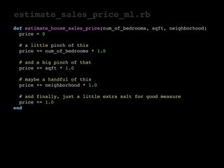 estimate_sales_price_ml.rb 
def estimate_house_sales_price(num_of_bedrooms, sqft, neighborhood) 
price = 0 
# a little pinch of this 
price += num_of_bedrooms * 1.0 
# and a big pinch of that 
price += sqft * 1.0 
# maybe a handful of this 
price += neighborhood * 1.0 
# and finally, just a little extra salt for good measure 
price += 1.0 
end 
 