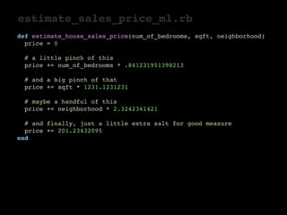 estimate_sales_price_ml.rb 
def estimate_house_sales_price(num_of_bedrooms, sqft, neighborhood) 
price = 0 
# a little pinch of this 
price += num_of_bedrooms * .841231951398213 
# and a big pinch of that 
price += sqft * 1231.1231231 
# maybe a handful of this 
price += neighborhood * 2.3242341421 
# and finally, just a little extra salt for good measure 
price += 201.23432095 
end 
 