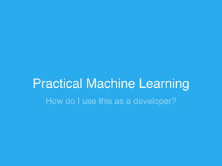 Practical Machine Learning 
How do I use this as a developer? 
 