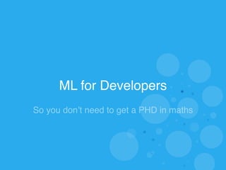 ML for Developers 
So you don’t need to get a PHD in maths 
 