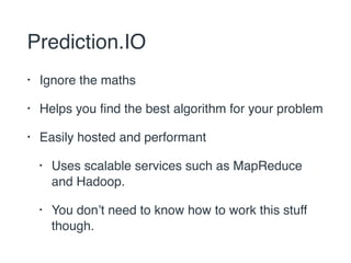 Prediction.IO 
• Ignore the maths 
• Helps you find the best algorithm for your problem 
• Easily hosted and performant 
• Uses scalable services such as MapReduce 
and Hadoop. 
• You don’t need to know how to work this stuff 
though. 
 