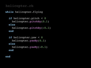 helicopter.rb 
while helicopter.flying 
if helicopter.pitch < 0 
helicopter.pitchBy(0.1) 
else 
helicopter.pitchBy(-0.1) 
end 
if helicopter.yaw < 0 
helicopter.yawBy(0.1) 
else 
helicopter.yawBy(-0.1) 
end 
end 
 
