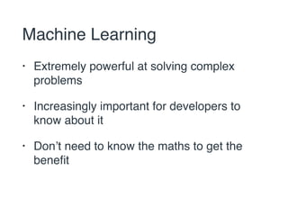 Machine Learning 
• Extremely powerful at solving complex 
problems 
• Increasingly important for developers to 
know about it 
• Don’t need to know the maths to get the 
benefit 
 