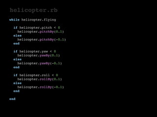 helicopter.rb 
while helicopter.flying 
if helicopter.pitch < 0 
helicopter.pitchBy(0.1) 
else 
helicopter.pitchBy(-0.1) 
end 
if helicopter.yaw < 0 
helicopter.yawBy(0.1) 
else 
helicopter.yawBy(-0.1) 
end 
if helicopter.roll < 0 
helicopter.rollBy(0.1) 
else 
helicopter.rollBy(-0.1) 
end 
end 
 