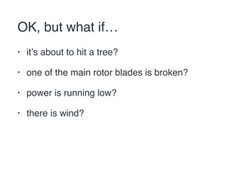OK, but what if… 
• it’s about to hit a tree? 
• one of the main rotor blades is broken? 
• power is running low? 
• there is wind? 
 