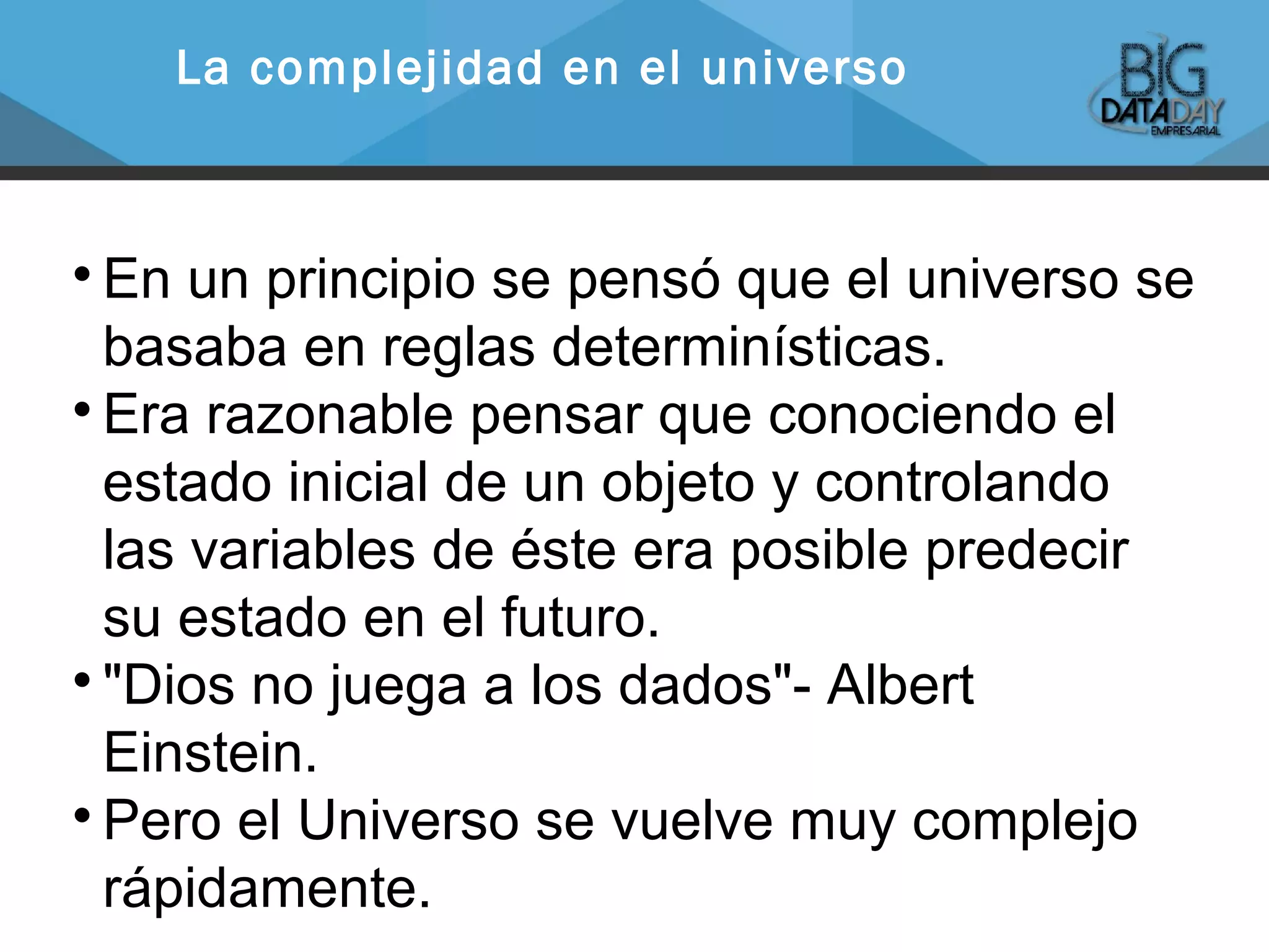 
En un principio se pensó que el universo se
basaba en reglas determinísticas.

Era razonable pensar que conociendo el
estado inicial de un objeto y controlando
las variables de éste era posible predecir
su estado en el futuro.

"Dios no juega a los dados"- Albert
Einstein.

Pero el Universo se vuelve muy complejo
rápidamente.
La complejidad en el universo
 