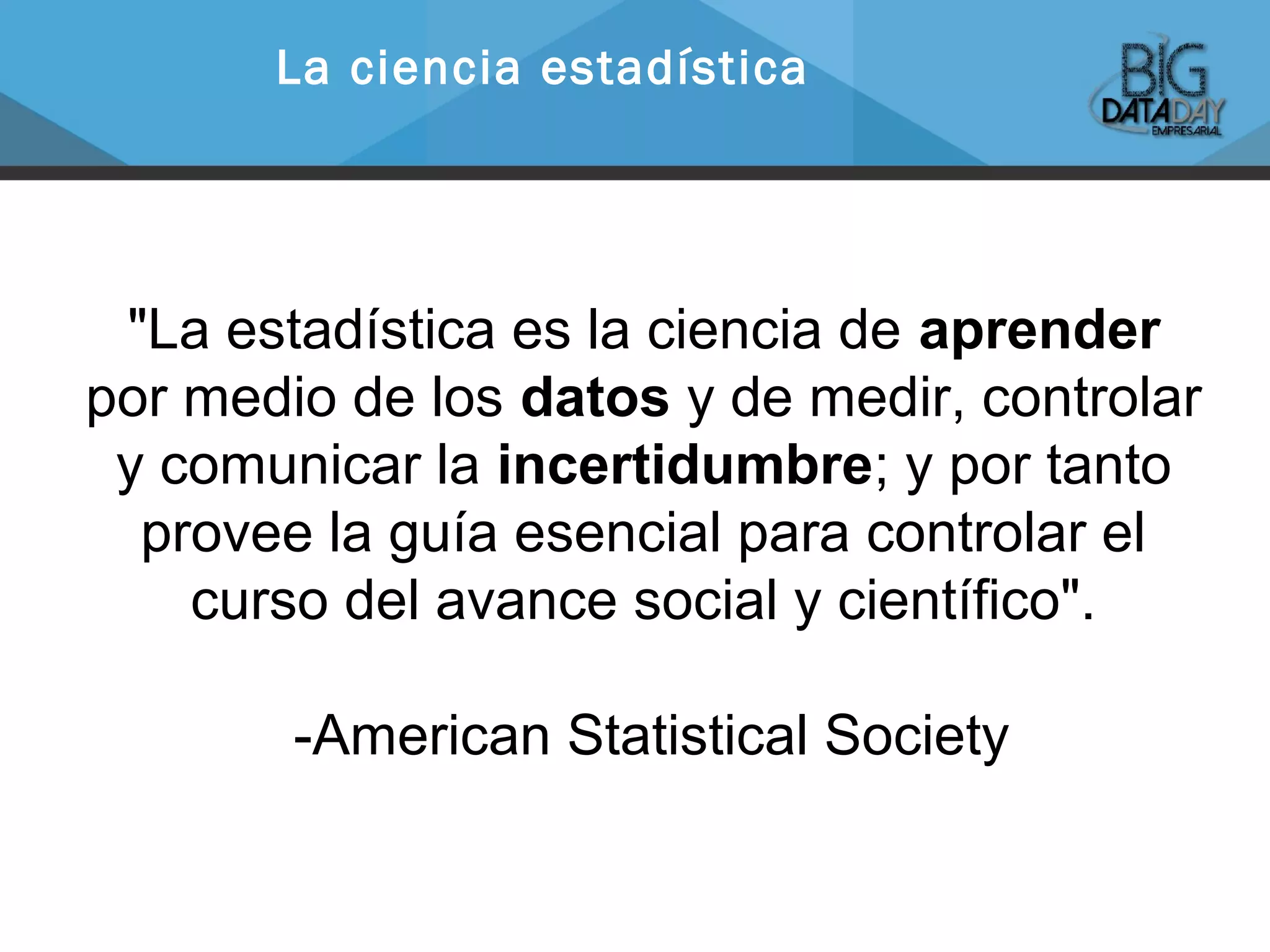 "La estadística es la ciencia de aprender
por medio de los datos y de medir, controlar
y comunicar la incertidumbre; y por tanto
provee la guía esencial para controlar el
curso del avance social y científico".
-American Statistical Society
La ciencia estadística
 