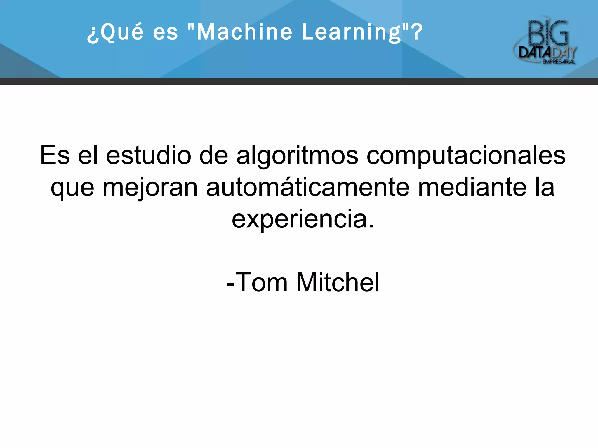 Es el estudio de algoritmos computacionales
que mejoran automáticamente mediante la
experiencia.
-Tom Mitchel
¿Qué es "Machine Learning"?
 
