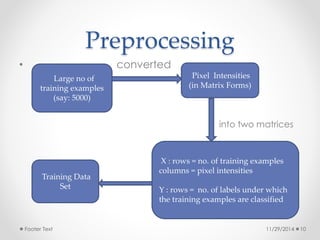Preprocessing 
• converted 
Pixel Intensities 
(in Matrix Forms) 
into two matrices 
Large no of 
training examples 
(say: 5000) 
X : rows = no. of training examples 
columns = pixel intensities 
Y : rows = no. of labels under which 
the training examples are classified 
Training Data 
Set 
Footer Text 11/29/2014 10 
 
