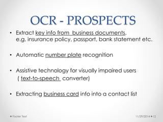 OCR - PROSPECTS 
• Extract key info from business documents, 
e.g. insurance policy, passport, bank statement etc. 
• Automatic number plate recognition 
• Assistive technology for visually impaired users 
( text-to-speech converter) 
• Extracting business card info into a contact list 
Footer Text 11/29/2014 12 
 