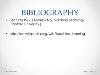 BIBLIOGRAPHY 
• Lectures by - (Andrew Ng, Machine Learning- 
Stanford University ) 
• http://en.wikipedia.org/wiki/Machine_learning 
Footer Text 11/29/2014 13 
 