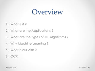 Overview 
1. What is it ? 
2. What are the Applications ? 
3. What are the types of ML Algorithms ? 
4. Why Machine Learning ? 
5. What is our Aim ? 
6. OCR 
Footer Text 11/29/2014 2 
 